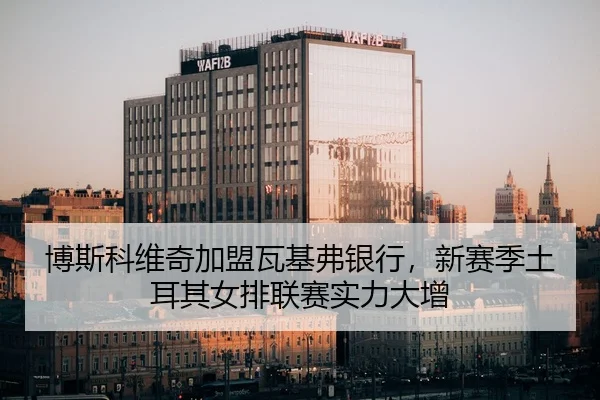 博斯科维奇加盟瓦基弗银行，新赛季土耳其女排联赛实力大增