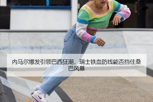 内马尔爆发引领巴西狂潮，瑞士铁血防线能否挡住桑巴风暴